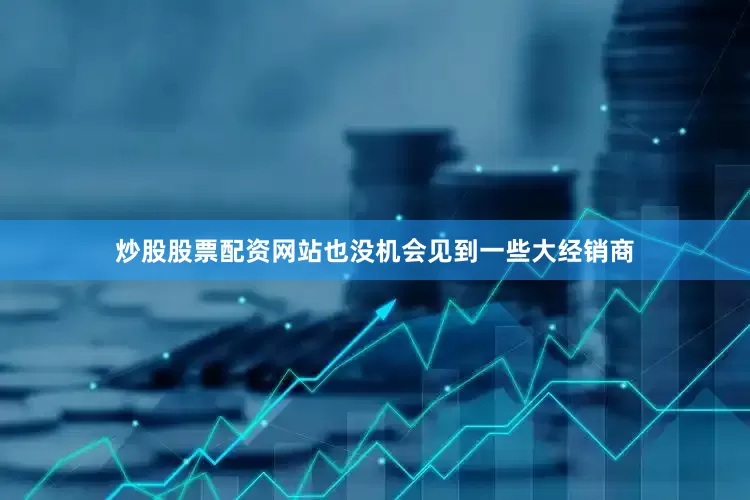 炒股股票配资网站也没机会见到一些大经销商