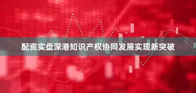 配资实盘深港知识产权协同发展实现新突破