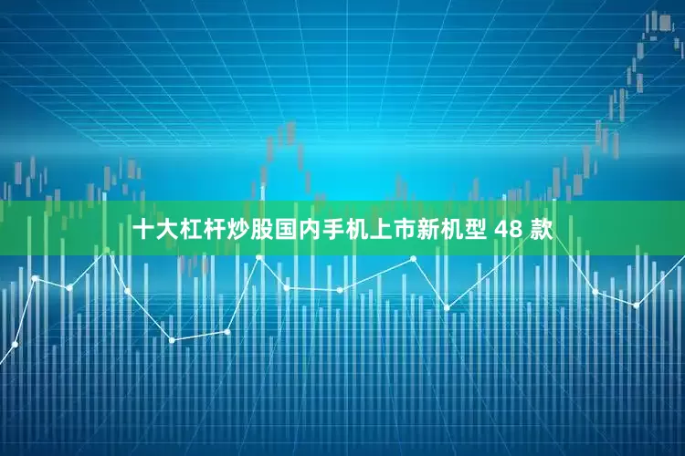 十大杠杆炒股国内手机上市新机型 48 款